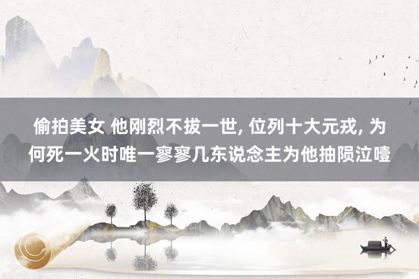 偷拍美女 他刚烈不拔一世， 位列十大元戎， 为何死一火时唯一寥寥几东说念主为他抽陨泣噎