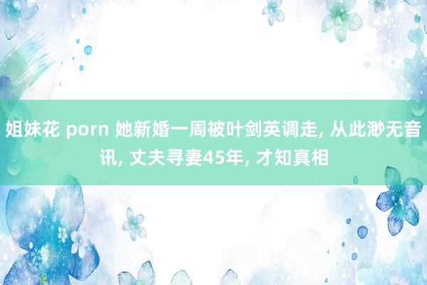 姐妹花 porn 她新婚一周被叶剑英调走， 从此渺无音讯， 丈夫寻妻45年， 才知真相