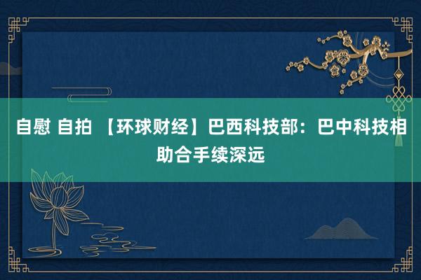 自慰 自拍 【环球财经】巴西科技部：巴中科技相助合手续深远
