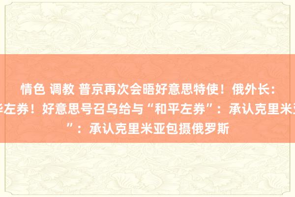 情色 调教 普京再次会晤好意思特使！俄外长：已准备好已毕左券！好意思号召乌给与“和平左券”：承认克里米亚包摄俄罗斯