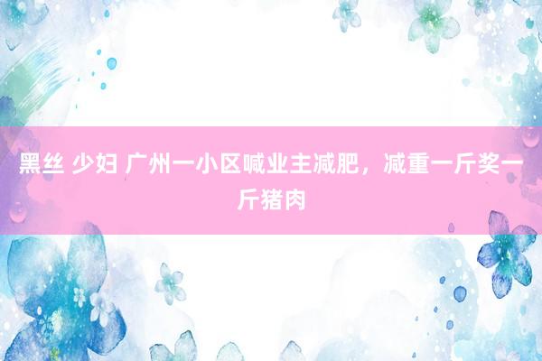 黑丝 少妇 广州一小区喊业主减肥，减重一斤奖一斤猪肉