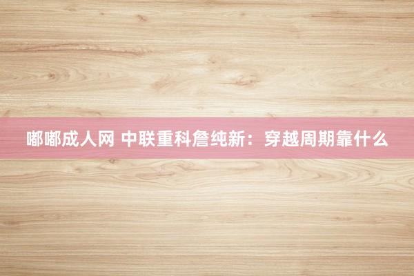 嘟嘟成人网 中联重科詹纯新：穿越周期靠什么