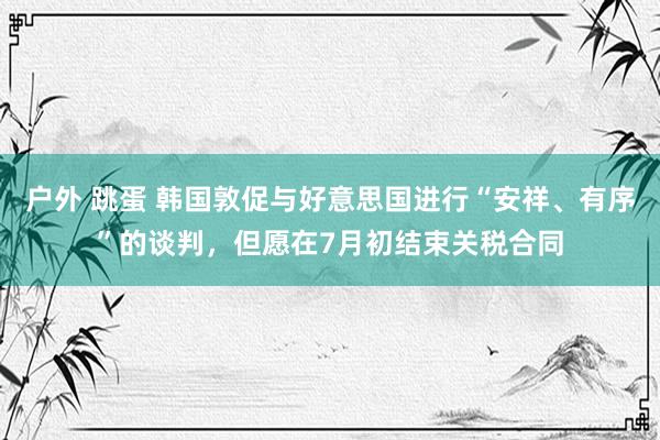 户外 跳蛋 韩国敦促与好意思国进行“安祥、有序”的谈判，但愿在7月初结束关税合同