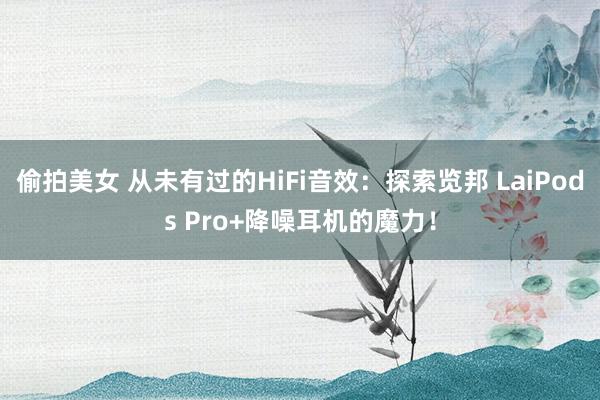 偷拍美女 从未有过的HiFi音效：探索览邦 LaiPods Pro+降噪耳机的魔力！