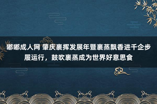 嘟嘟成人网 肇庆裹挥发展年暨裹蒸飘香进千企步履运行，鼓吹裹蒸成为世界好意思食