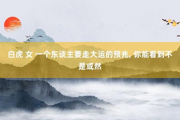白虎 女 一个东谈主要走大运的预兆， 你能看到不是或然