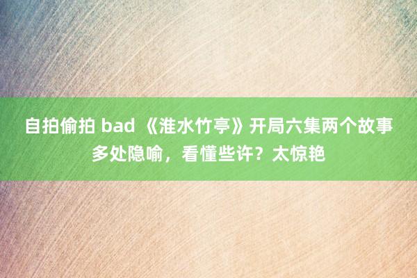 自拍偷拍 bad 《淮水竹亭》开局六集两个故事多处隐喻，看懂些许？太惊艳
