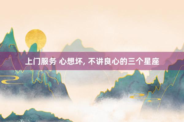 上门服务 心想坏， 不讲良心的三个星座