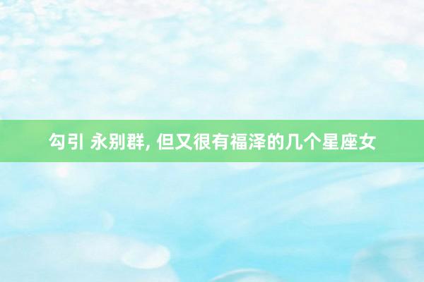 勾引 永别群， 但又很有福泽的几个星座女