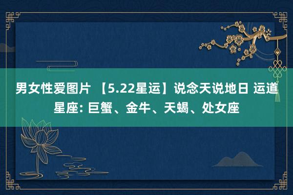男女性爱图片 【5.22星运】说念天说地日 运道星座: 巨蟹、金牛、天蝎、处女座