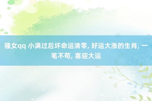 骚女qq 小满过后坏命运清零， 好运大涨的生肖， 一笔不苟， 喜迎大运