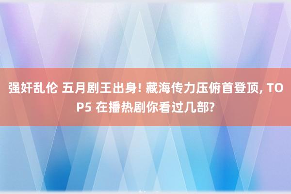 强奸乱伦 五月剧王出身! 藏海传力压俯首登顶， TOP5 在播热剧你看过几部?