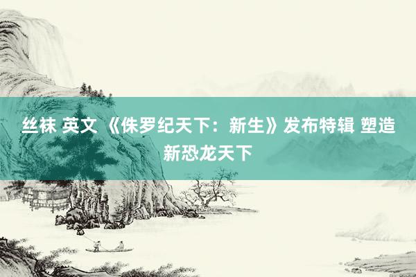 丝袜 英文 《侏罗纪天下：新生》发布特辑 塑造新恐龙天下