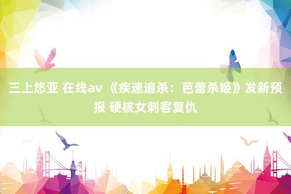 三上悠亚 在线av 《疾速追杀：芭蕾杀姬》发新预报 硬核女刺客复仇