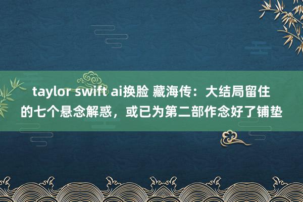 taylor swift ai换脸 藏海传：大结局留住的七个悬念解惑，或已为第二部作念好了铺垫
