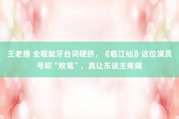 王老撸 全程龇牙台词硬挤，《临江仙》这位演员号称“败笔”，真让东谈主疼痛