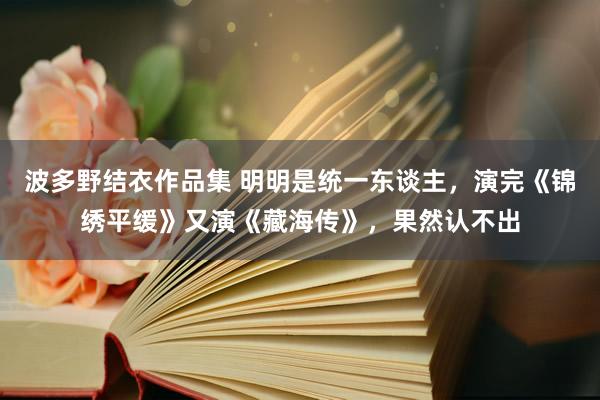 波多野结衣作品集 明明是统一东谈主，演完《锦绣平缓》又演《藏海传》，果然认不出