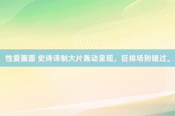 性爱画面 史诗译制大片轰动呈现，巨排场别错过。