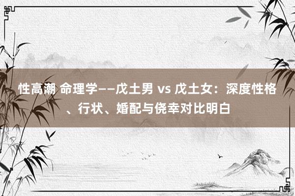 性高潮 命理学——戊土男 vs 戊土女：深度性格、行状、婚配与侥幸对比明白