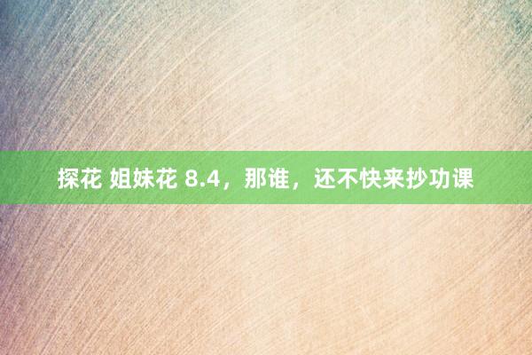 探花 姐妹花 8.4，那谁，还不快来抄功课