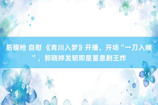 筋膜枪 自慰 《青川入梦》开播，开场“一刀入喉”，郭晓婷发轫即是蓄意剧王炸