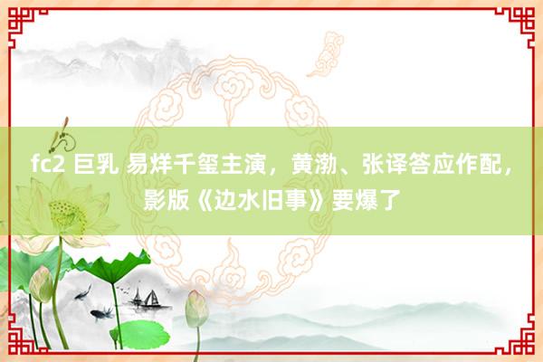 fc2 巨乳 易烊千玺主演，黄渤、张译答应作配，影版《边水旧事》要爆了