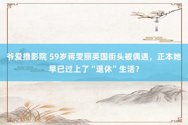 爷爱撸影院 59岁蒋雯丽英国街头被偶遇，正本她早已过上了“退休”生活？