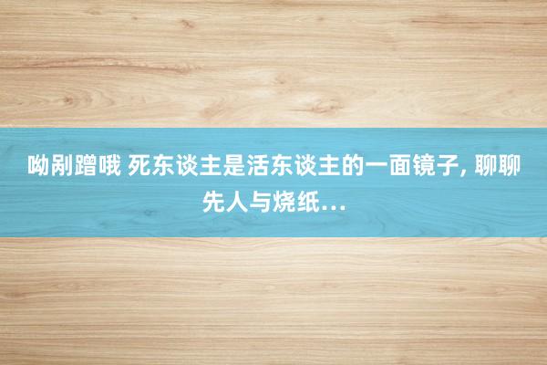 呦剐蹭哦 死东谈主是活东谈主的一面镜子， 聊聊先人与烧纸…