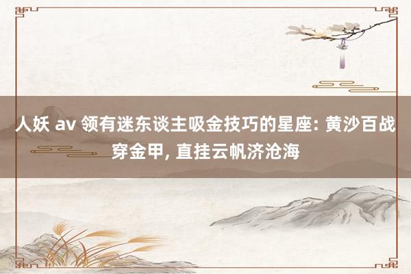 人妖 av 领有迷东谈主吸金技巧的星座: 黄沙百战穿金甲， 直挂云帆济沧海