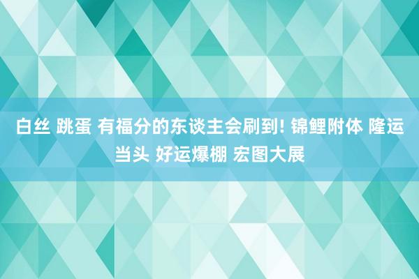 白丝 跳蛋 有福分的东谈主会刷到! 锦鲤附体 隆运当头 好运爆棚 宏图大展