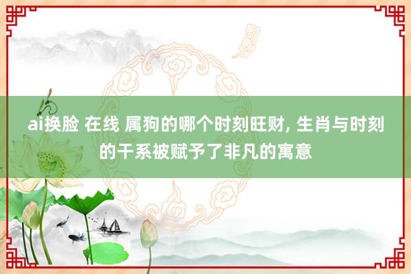 ai换脸 在线 属狗的哪个时刻旺财， 生肖与时刻的干系被赋予了非凡的寓意