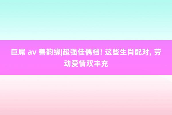巨屌 av 善韵缘|超强佳偶档! 这些生肖配对， 劳动爱情双丰充