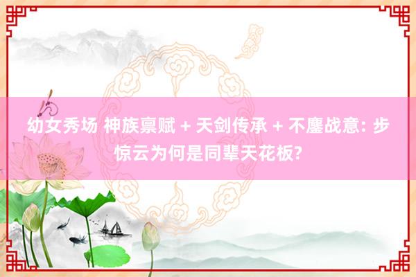 幼女秀场 神族禀赋 + 天剑传承 + 不鏖战意: 步惊云为何是同辈天花板?