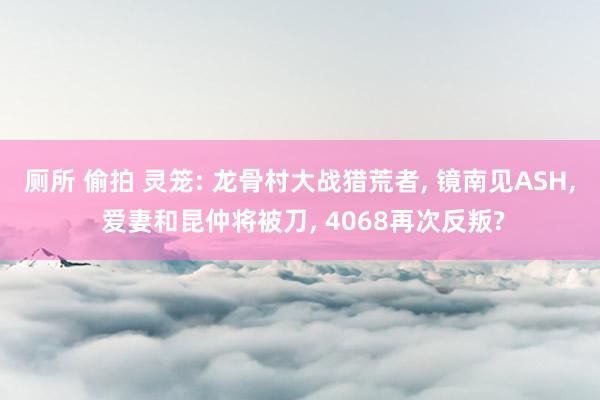厕所 偷拍 灵笼: 龙骨村大战猎荒者， 镜南见ASH， 爱妻和昆仲将被刀， 4068再次反叛?