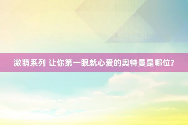 激萌系列 让你第一眼就心爱的奥特曼是哪位?