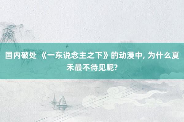 国内破处 《一东说念主之下》的动漫中， 为什么夏禾最不待见呢?